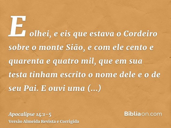 E olhei, e eis que estava o Cordeiro sobre o monte Sião, e com ele cento e quarenta e quatro mil, que em sua testa tinham escrito o nome dele e o de seu Pai.E o