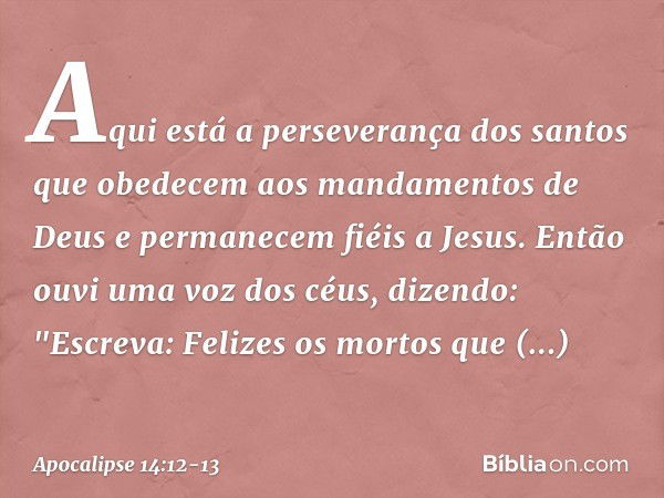 Aqui está a perseverança dos santos que obedecem aos mandamentos de Deus e permanecem fiéis a Jesus. Então ouvi uma voz dos céus, dizendo: "Escreva: Felizes os 