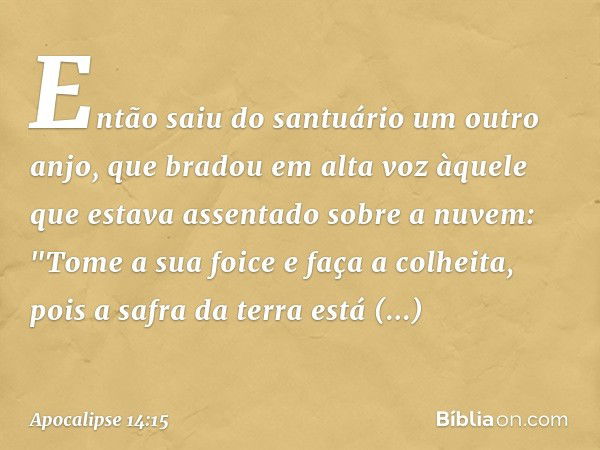 Então saiu do santuário um outro anjo, que bradou em alta voz àquele que estava assentado sobre a nuvem: "Tome a sua foice e faça a colheita, pois a safra da te