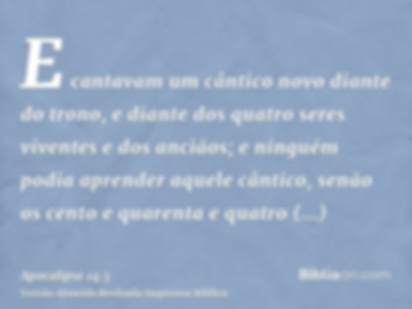 E cantavam um cântico novo diante do trono, e diante dos quatro seres viventes e dos anciãos; e ninguém podia aprender aquele cântico, senão os cento e quarenta