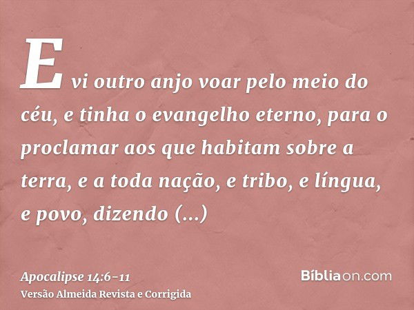 E vi outro anjo voar pelo meio do céu, e tinha o evangelho eterno, para o proclamar aos que habitam sobre a terra, e a toda nação, e tribo, e língua, e povo,diz