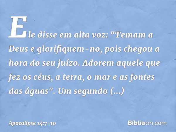 Ele disse em alta voz: "Temam a Deus e glorifiquem-no, pois chegou a hora do seu juízo. Adorem aquele que fez os céus, a terra, o mar e as fontes das águas". Um