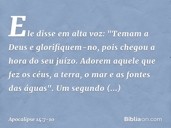 Ele disse em alta voz: "Temam a Deus e glorifiquem-no, pois chegou a hora do seu juízo. Adorem aquele que fez os céus, a terra, o mar e as fontes das águas". Um