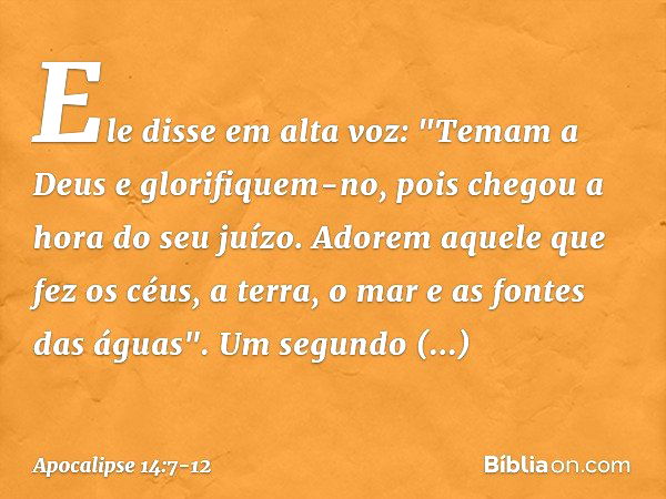 Ele disse em alta voz: "Temam a Deus e glorifiquem-no, pois chegou a hora do seu juízo. Adorem aquele que fez os céus, a terra, o mar e as fontes das águas". Um