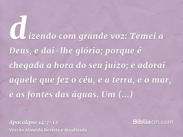 dizendo com grande voz: Temei a Deus, e dai-lhe glória; porque é chegada a hora do seu juízo; e adorai aquele que fez o céu, e a terra, e o mar, e as fontes das