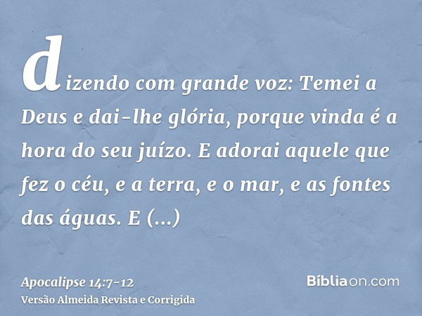 dizendo com grande voz: Temei a Deus e dai-lhe glória, porque vinda é a hora do seu juízo. E adorai aquele que fez o céu, e a terra, e o mar, e as fontes das ág