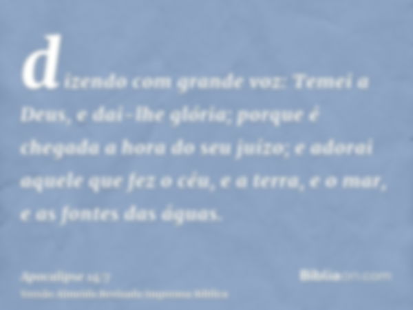 dizendo com grande voz: Temei a Deus, e dai-lhe glória; porque é chegada a hora do seu juízo; e adorai aquele que fez o céu, e a terra, e o mar, e as fontes das