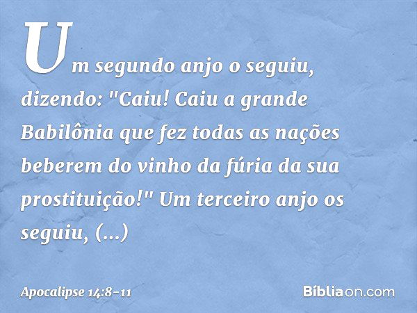 Um segundo anjo o seguiu, dizendo: "Caiu! Caiu a grande Babilônia que fez todas as nações beberem do vinho da fúria da sua prostituição!" Um terceiro anjo os se