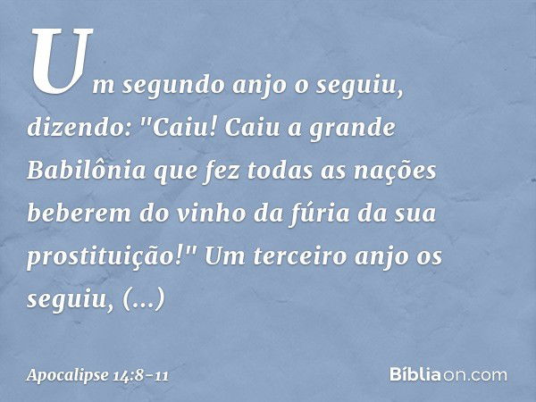 Um segundo anjo o seguiu, dizendo: "Caiu! Caiu a grande Babilônia que fez todas as nações beberem do vinho da fúria da sua prostituição!" Um terceiro anjo os se