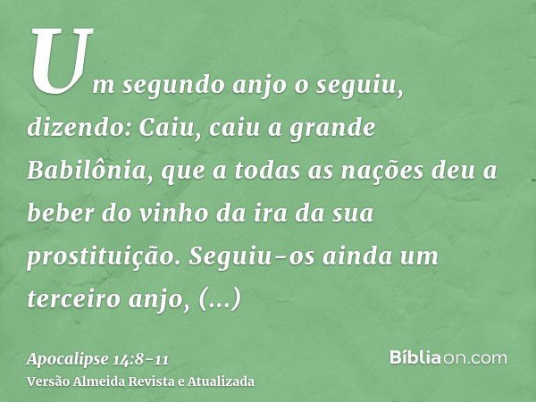 Um segundo anjo o seguiu, dizendo: Caiu, caiu a grande Babilônia, que a todas as nações deu a beber do vinho da ira da sua prostituição.Seguiu-os ainda um terce