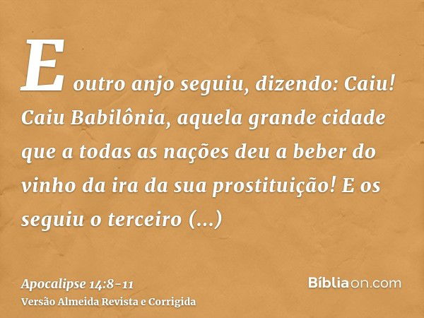 E outro anjo seguiu, dizendo: Caiu! Caiu Babilônia, aquela grande cidade que a todas as nações deu a beber do vinho da ira da sua prostituição!E os seguiu o ter