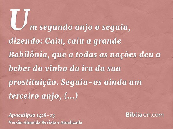 Um segundo anjo o seguiu, dizendo: Caiu, caiu a grande Babilônia, que a todas as nações deu a beber do vinho da ira da sua prostituição.Seguiu-os ainda um terce