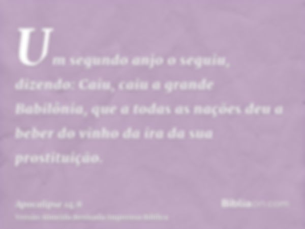 Um segundo anjo o seguiu, dizendo: Caiu, caiu a grande Babilônia, que a todas as nações deu a beber do vinho da ira da sua prostituição.