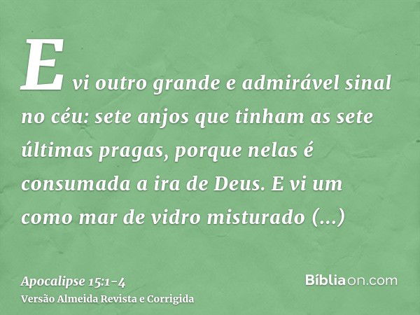 E vi outro grande e admirável sinal no céu: sete anjos que tinham as sete últimas pragas, porque nelas é consumada a ira de Deus.E vi um como mar de vidro mistu