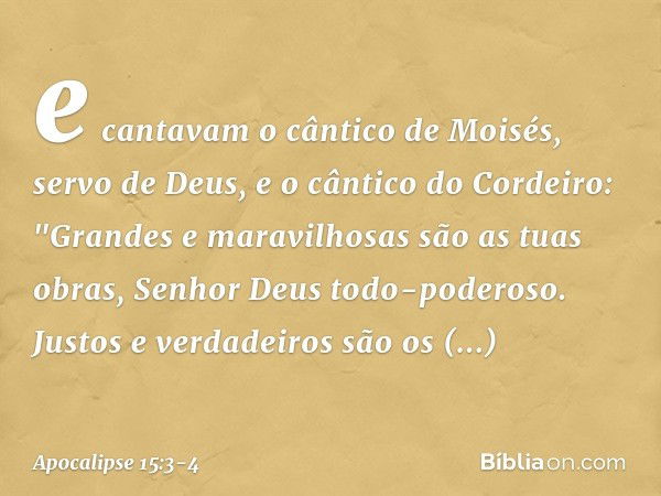 e cantavam o cântico de Moisés, servo de Deus, e o cântico do Cordeiro:
"Grandes e maravilhosas
são as tuas obras,
Senhor Deus todo-poderoso.
Justos e verdadeir