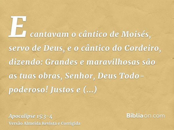 E cantavam o cântico de Moisés, servo de Deus, e o cântico do Cordeiro, dizendo: Grandes e maravilhosas são as tuas obras, Senhor, Deus Todo-poderoso! Justos e 