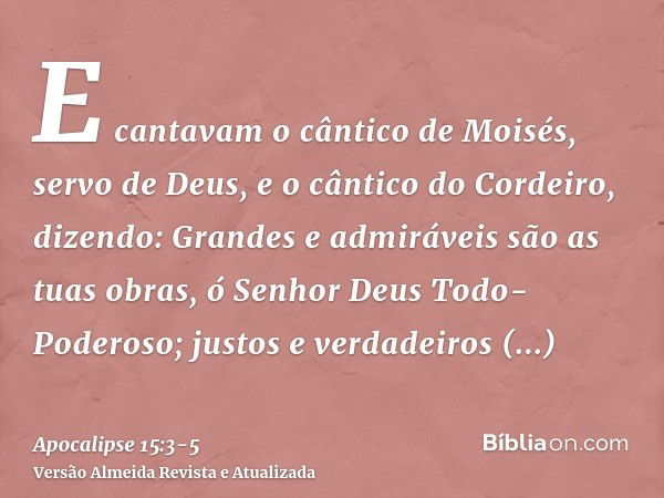 E cantavam o cântico de Moisés, servo de Deus, e o cântico do Cordeiro, dizendo: Grandes e admiráveis são as tuas obras, ó Senhor Deus Todo-Poderoso; justos e v