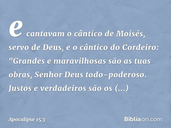 e cantavam o cântico de Moisés, servo de Deus, e o cântico do Cordeiro:
"Grandes e maravilhosas
são as tuas obras,
Senhor Deus todo-poderoso.
Justos e verdadeir