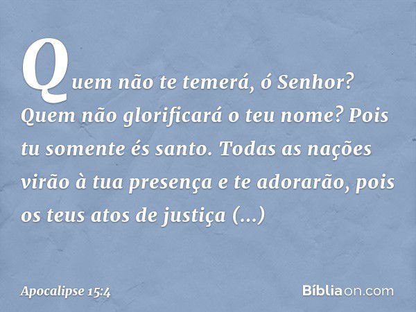 Quem não te temerá, ó Senhor?
Quem não glorificará o teu nome?
Pois tu somente és santo.
Todas as nações virão à tua presença
e te adorarão,
pois os teus atos d