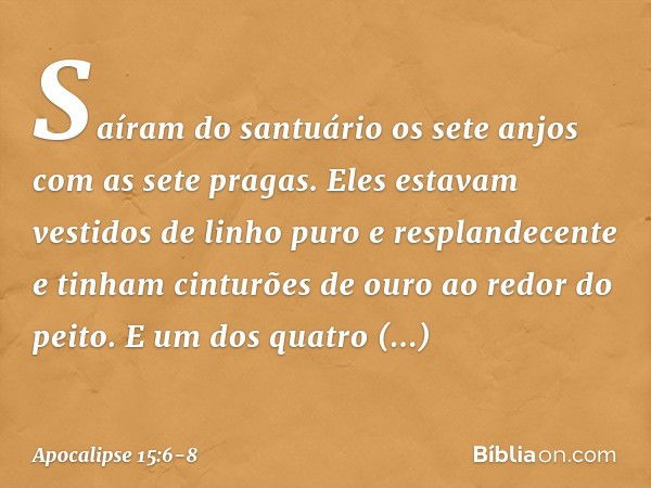 Saíram do santuário os sete anjos com as sete pragas. Eles estavam vestidos de linho puro e resplandecente e tinham cinturões de ouro ao redor do peito. E um do