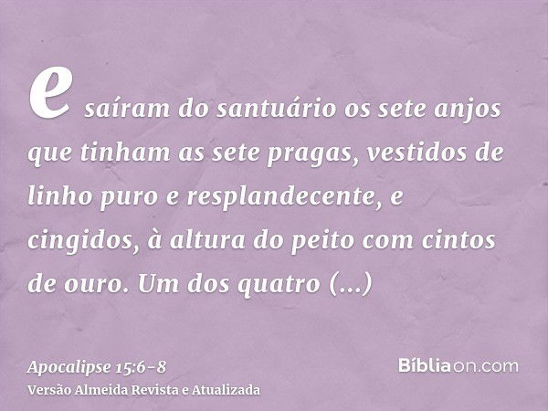 e saíram do santuário os sete anjos que tinham as sete pragas, vestidos de linho puro e resplandecente, e cingidos, à altura do peito com cintos de ouro.Um dos 