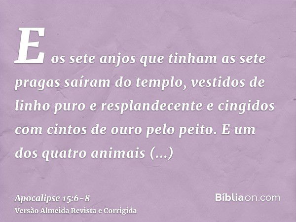 E os sete anjos que tinham as sete pragas saíram do templo, vestidos de linho puro e resplandecente e cingidos com cintos de ouro pelo peito.E um dos quatro ani