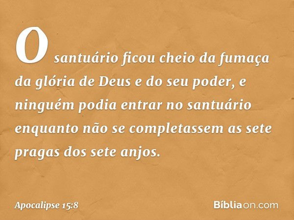 O santuário ficou cheio da fumaça da glória de Deus e do seu poder, e ninguém podia entrar no santuário enquanto não se completassem as sete pragas dos sete anj