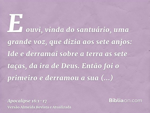 E ouvi, vinda do santuário, uma grande voz, que dizia aos sete anjos: Ide e derramai sobre a terra as sete taças, da ira de Deus.Então foi o primeiro e derramou