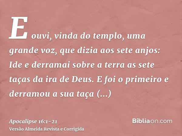 E ouvi, vinda do templo, uma grande voz, que dizia aos sete anjos: Ide e derramai sobre a terra as sete taças da ira de Deus.E foi o primeiro e derramou a sua t