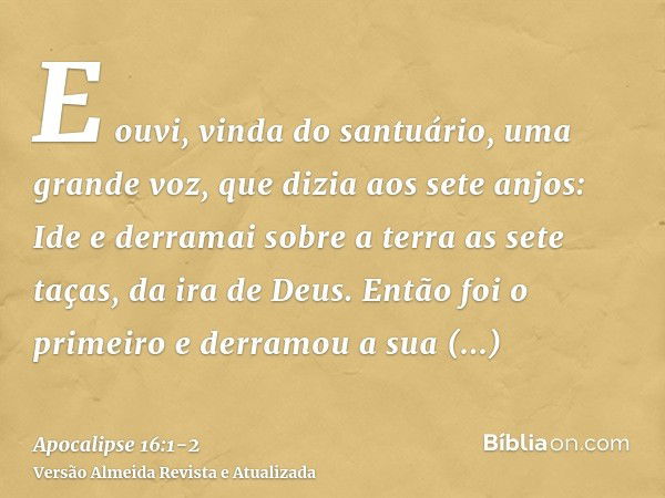 E ouvi, vinda do santuário, uma grande voz, que dizia aos sete anjos: Ide e derramai sobre a terra as sete taças, da ira de Deus.Então foi o primeiro e derramou