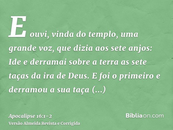 E ouvi, vinda do templo, uma grande voz, que dizia aos sete anjos: Ide e derramai sobre a terra as sete taças da ira de Deus.E foi o primeiro e derramou a sua t