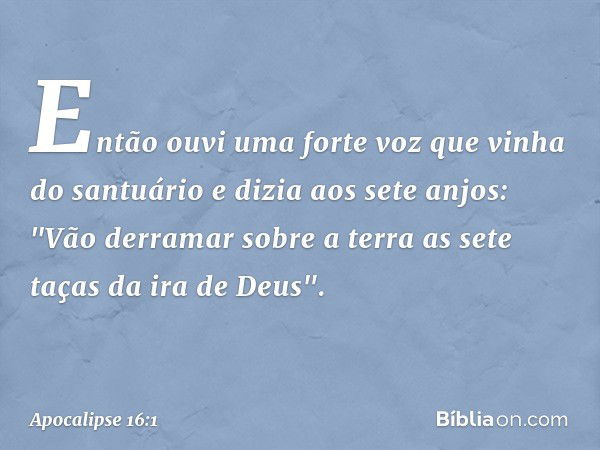 Então ouvi uma forte voz que vinha do santuário e dizia aos sete anjos: "Vão derramar sobre a terra as sete taças da ira de Deus". -- Apocalipse 16:1