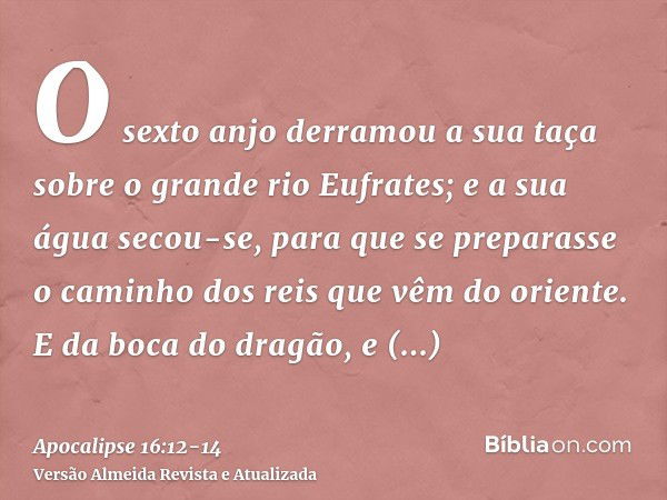 O sexto anjo derramou a sua taça sobre o grande rio Eufrates; e a sua água secou-se, para que se preparasse o caminho dos reis que vêm do oriente.E da boca do d