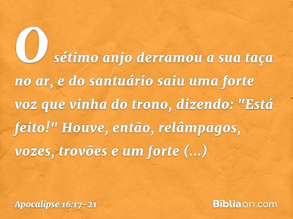 O sétimo anjo derramou a sua taça no ar, e do santuário saiu uma forte voz que vinha do trono, dizendo: "Está feito!" Houve, então, relâmpagos, vozes, trovões e