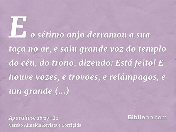 E o sétimo anjo derramou a sua taça no ar, e saiu grande voz do templo do céu, do trono, dizendo: Está feito!E houve vozes, e trovões, e relâmpagos, e um grande