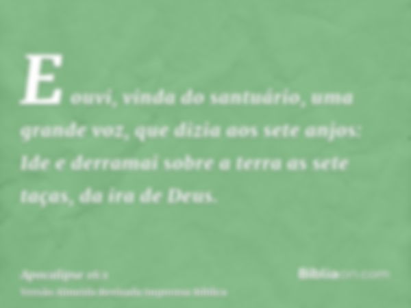 E ouvi, vinda do santuário, uma grande voz, que dizia aos sete anjos: Ide e derramai sobre a terra as sete taças, da ira de Deus.