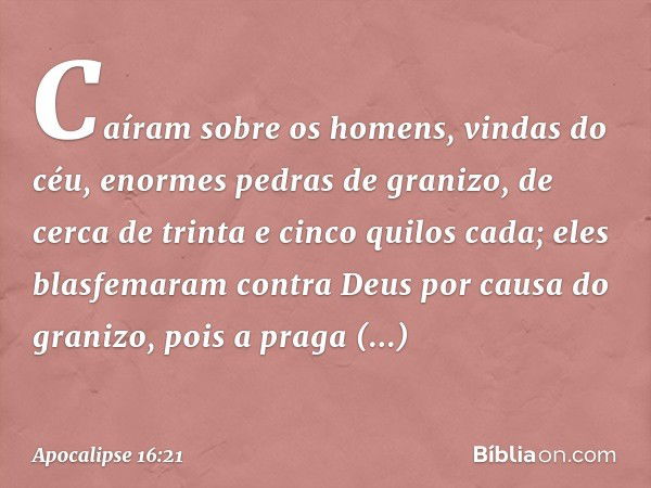 Caíram sobre os homens, vindas do céu, enormes pedras de granizo, de cerca de trinta e cinco quilos cada; eles blasfemaram contra Deus por causa do granizo, poi