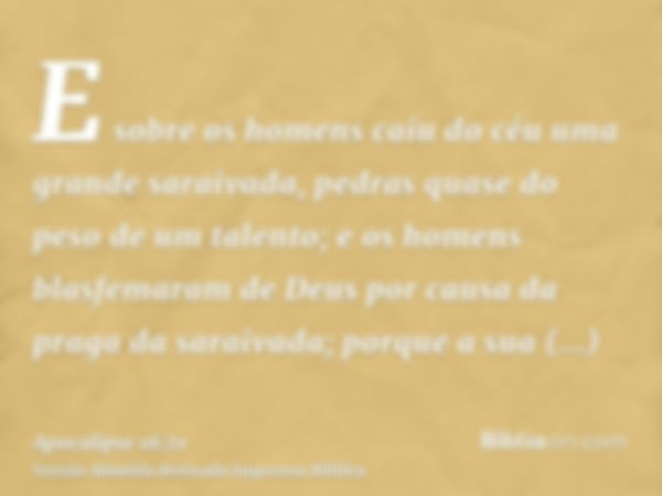 E sobre os homens caiu do céu uma grande saraivada, pedras quase do peso de um talento; e os homens blasfemaram de Deus por causa da praga da saraivada; porque 