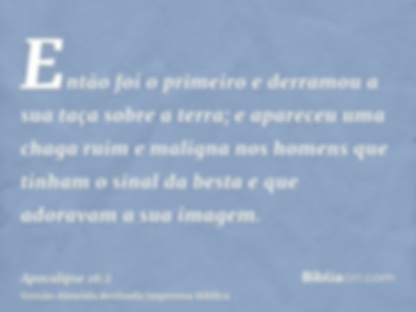 Então foi o primeiro e derramou a sua taça sobre a terra; e apareceu uma chaga ruim e maligna nos homens que tinham o sinal da besta e que adoravam a sua imagem