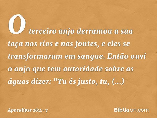 O terceiro anjo derramou a sua taça nos rios e nas fontes, e eles se transformaram em sangue. Então ouvi o anjo que tem autoridade sobre as águas dizer:
"Tu és 