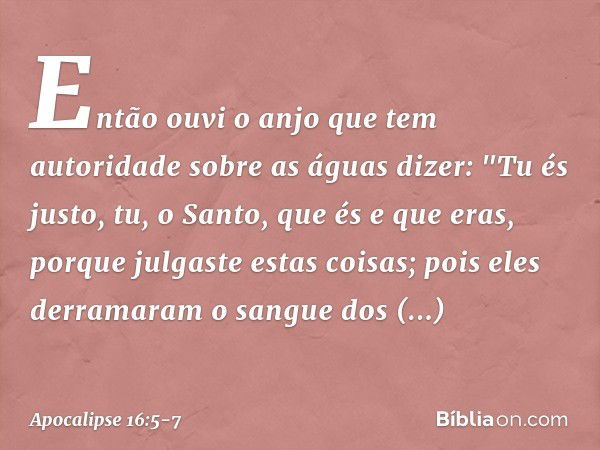 Então ouvi o anjo que tem autoridade sobre as águas dizer:
"Tu és justo,
tu, o Santo, que és e que eras,
porque julgaste estas coisas; pois eles derramaram
o sa