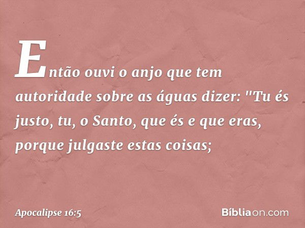 Então ouvi o anjo que tem autoridade sobre as águas dizer:
"Tu és justo,
tu, o Santo, que és e que eras,
porque julgaste estas coisas; -- Apocalipse 16:5