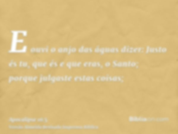 E ouvi o anjo das águas dizer: Justo és tu, que és e que eras, o Santo; porque julgaste estas coisas;