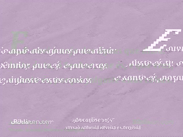 E ouvi o anjo das águas que dizia: Justo és tu, ó Senhor, que és, e que eras, e santo és, porque julgaste estas coisas.