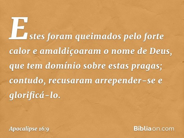 Estes foram queimados pelo forte calor e amaldiçoaram o nome de Deus, que tem domínio sobre estas pragas; contudo, recusaram arrepender-se e glorificá-lo. -- Ap