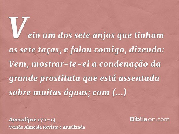 Veio um dos sete anjos que tinham as sete taças, e falou comigo, dizendo: Vem, mostrar-te-ei a condenação da grande prostituta que está assentada sobre muitas á