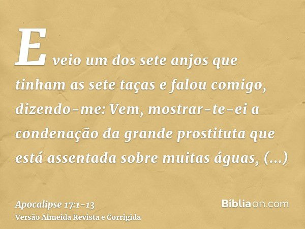 E veio um dos sete anjos que tinham as sete taças e falou comigo, dizendo-me: Vem, mostrar-te-ei a condenação da grande prostituta que está assentada sobre muit