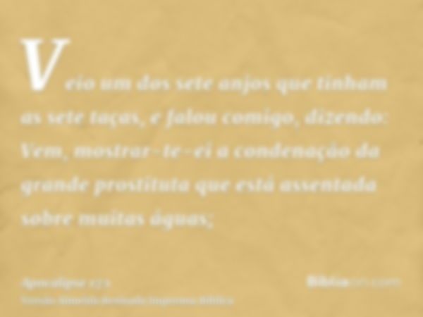 Veio um dos sete anjos que tinham as sete taças, e falou comigo, dizendo: Vem, mostrar-te-ei a condenação da grande prostituta que está assentada sobre muitas á