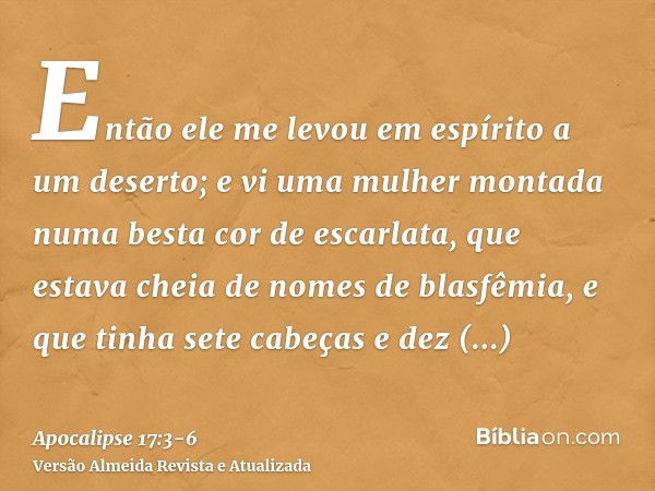 Então ele me levou em espírito a um deserto; e vi uma mulher montada numa besta cor de escarlata, que estava cheia de nomes de blasfêmia, e que tinha sete cabeç