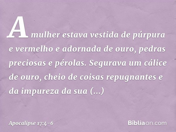 A mulher estava vestida de púrpura e vermelho e adornada de ouro, pedras preciosas e pérolas. Segurava um cálice de ouro, cheio de coisas repugnantes e da impur